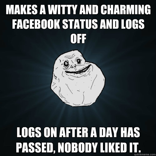 Makes a witty and charming facebook status and logs off Logs on after a day has passed, nobody liked it. - Makes a witty and charming facebook status and logs off Logs on after a day has passed, nobody liked it.  Forever Alone