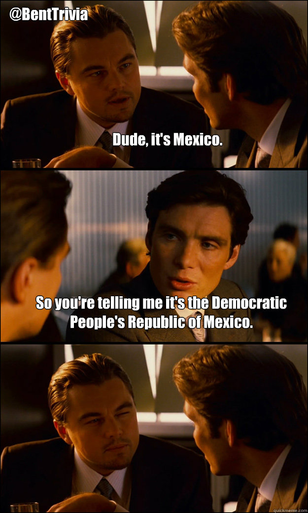 Dude, it's Mexico. So you're telling me it's the Democratic People's Republic of Mexico. @BentTrivia - Dude, it's Mexico. So you're telling me it's the Democratic People's Republic of Mexico. @BentTrivia  Inception