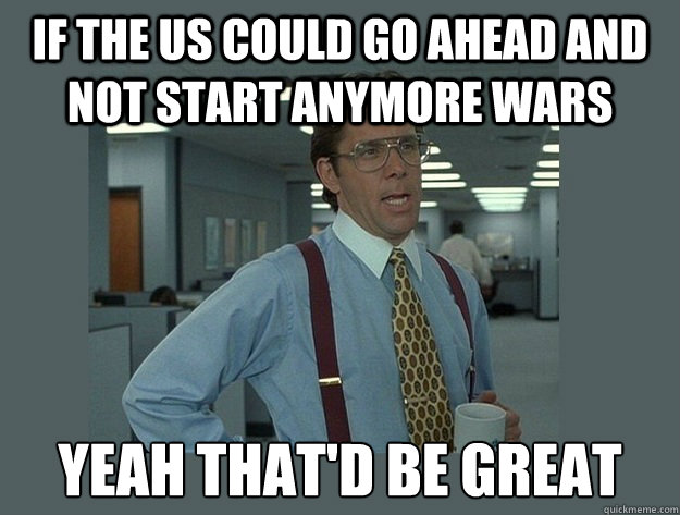 If the us could go ahead and not start anymore wars yeah That'd be great  Office Space Lumbergh