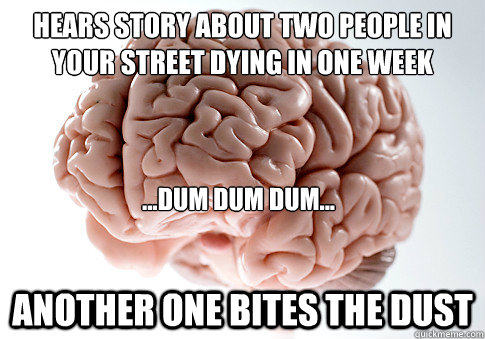 Hears story about two people in your street dying in one week Another one bites the dust ...Dum dum dum...  Scumbag Brain