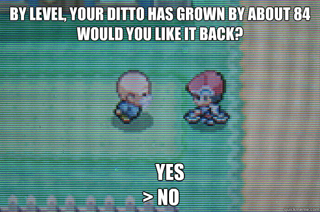 by level, your ditto has grown by about 84
would you like it back?      yes
> no  