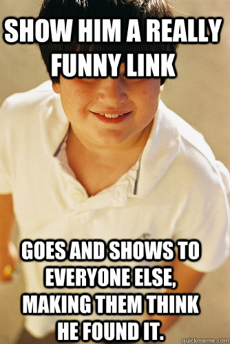 Show him a really funny link Goes and shows to everyone else, making them think he found it.  Annoying Childhood Friend