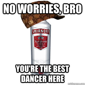 No worries, bro You're the best dancer here  Scumbag Alcohol