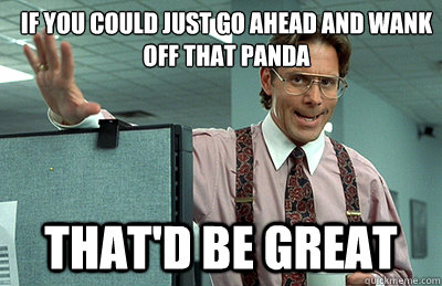 If you could just go ahead and wank off that panda that'd be great  Office Space