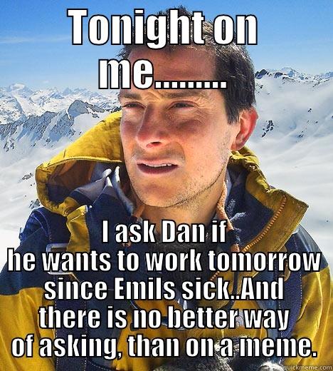 TONIGHT ON ME......... I ASK DAN IF HE WANTS TO WORK TOMORROW SINCE EMILS SICK..AND THERE IS NO BETTER WAY OF ASKING, THAN ON A MEME. Bear Grylls