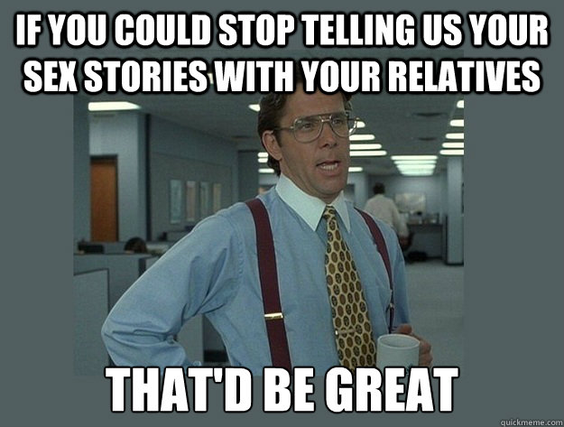 If you could stop telling us your sex stories with your relatives That'd be great  Office Space Lumbergh