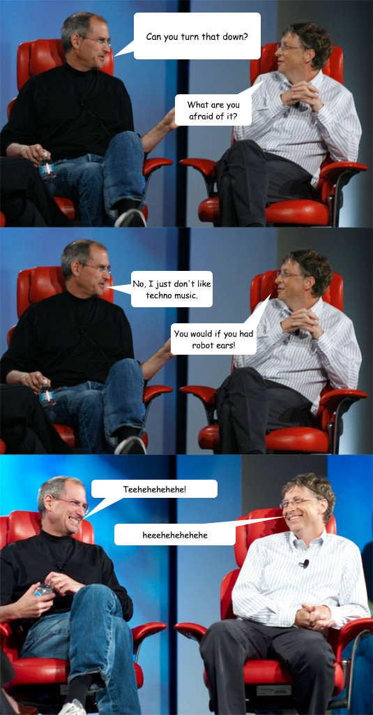 Can you turn that down? What are you afraid of it? No, I just don't like techno music. You would if you had robot ears! heeehehehehehe Teehehehehehe!  Steve Jobs vs Bill Gates