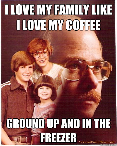 I love my family like i love my coffee ground up and in the freezer  Vengeance Dad