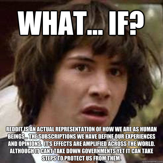 What... if? Reddit is an actual representation of how we are as human beings... the subscriptions we have define our experiences and opinions.  It's effects are amplified across the world. although it cant take down governments yet it can take steps to pr - What... if? Reddit is an actual representation of how we are as human beings... the subscriptions we have define our experiences and opinions.  It's effects are amplified across the world. although it cant take down governments yet it can take steps to pr  conspiracy keanu