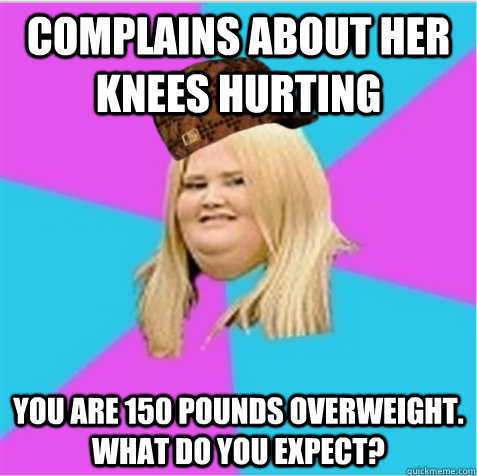 Complains about her knees hurting You are 150 pounds overweight.  What do you expect?  scumbag fat girl