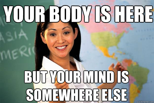 Your body is here but your mind is somewhere else  Unhelpful High School Teacher