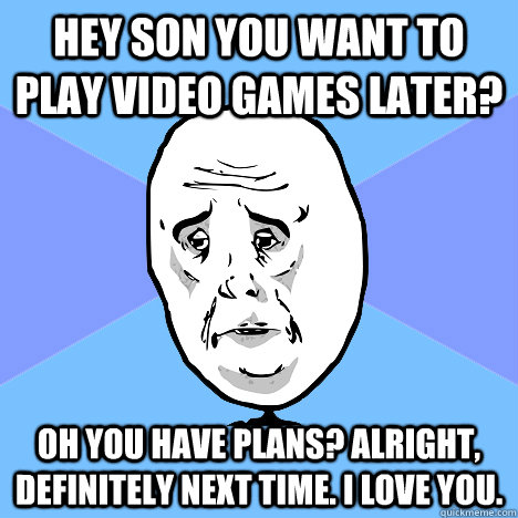 Hey son you want to play video games later? Oh you have plans? Alright, definitely next time. I love you.  Okay Guy