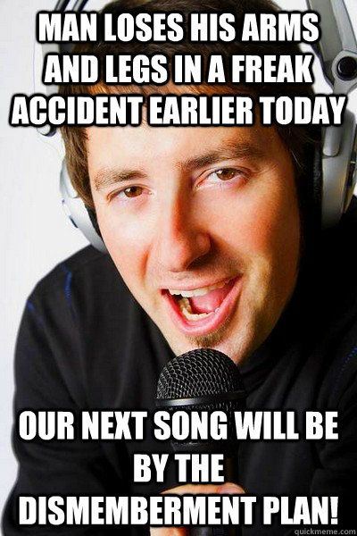 Man loses his arms and legs in a freak accident earlier today Our next song will be by The Dismemberment Plan!  inappropriate radio DJ