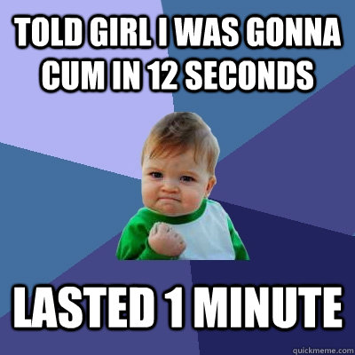 Told girl i was gonna cum in 12 seconds Lasted 1 minute  Success Kid