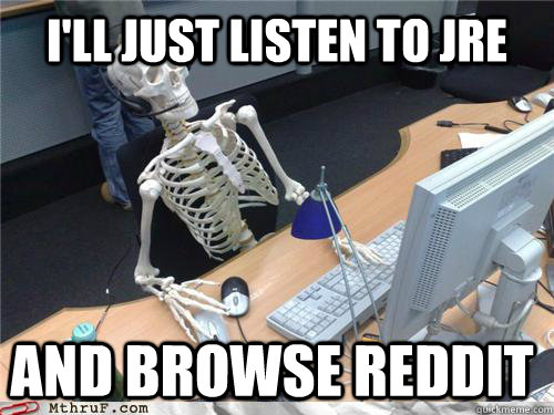 I'll just listen to JRE  and browse reddit  