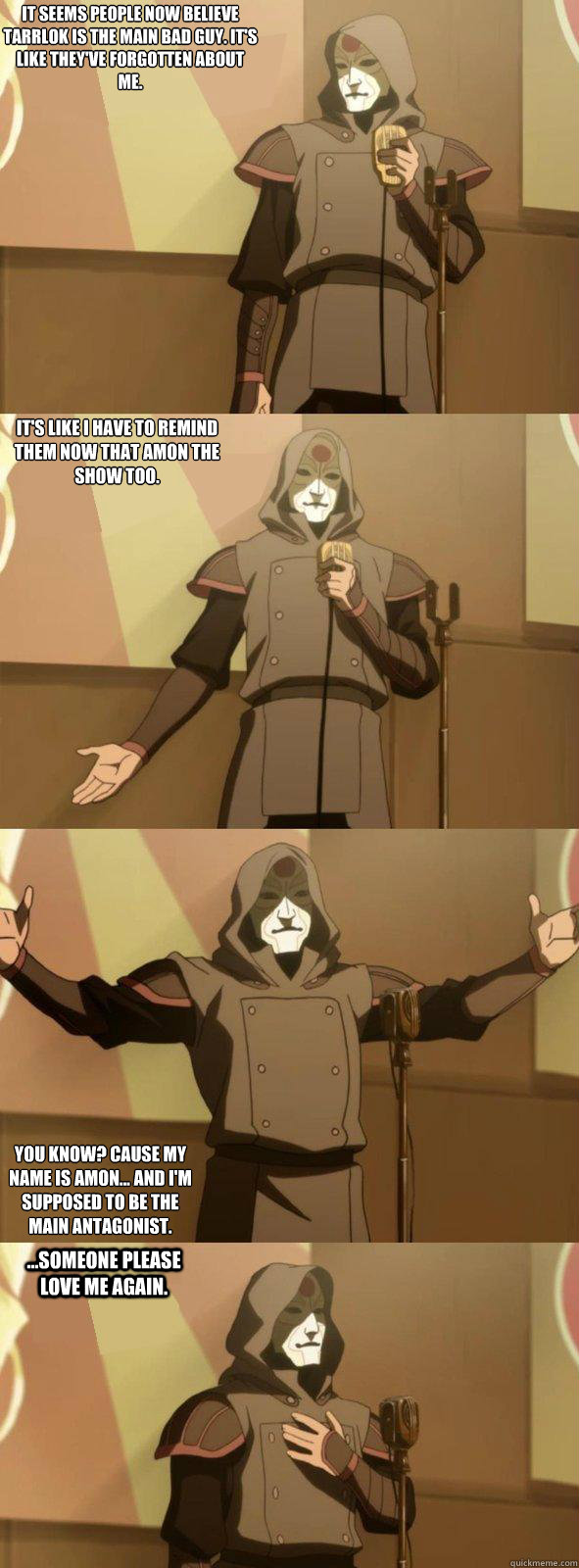 It seems people now believe Tarrlok is the main bad guy. It's like they've forgotten about me. You know? Cause my name is Amon... and I'm supposed to be the main antagonist. It's like I have to remind them now that Amon the show too. ...someone please lov  Bad Joke Amon