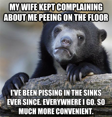 My wife kept complaining about me peeing on the floor I've been pissing in the sinks ever since. Everywhere i go. So much more convenient.   Confession Bear