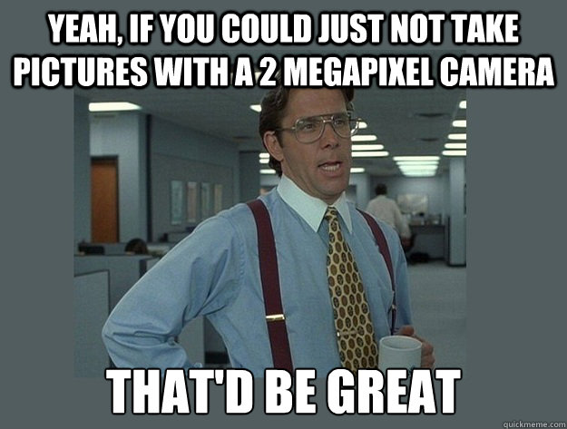 Yeah, if you could just not take pictures with a 2 megapixel camera That'd be great  Office Space Lumbergh