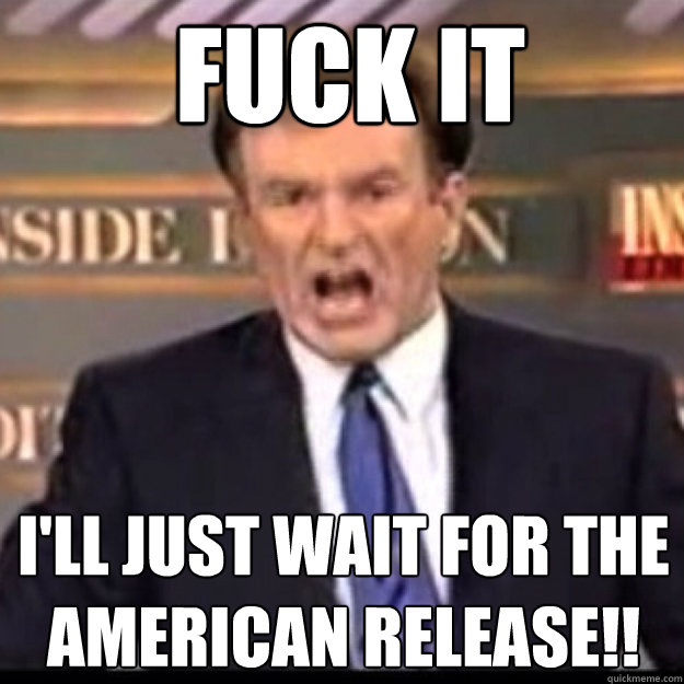 FUCK IT I'LL JUST WAIT FOR THE AMERICAN RELEASE!!  