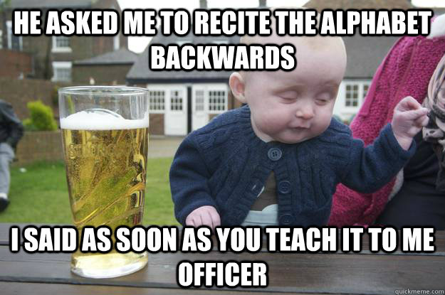 He asked me to recite the alphabet backwards I said as soon as you teach it to me Officer   drunk baby