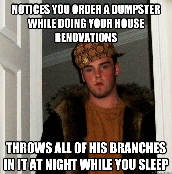 notices you order a dumpster while doing your house renovations Throws all of his branches in it at night while you sleep  Scumbag Steve