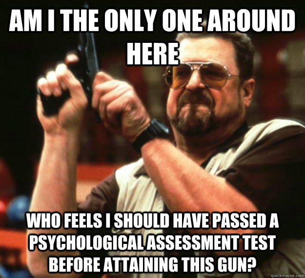 am I the only one around here who feels I should have passed a psychological assessment test before attaining this gun?  Angry Walter