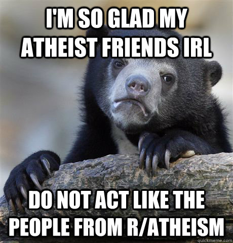 I'm so glad my atheist friends IRL do not act like the people from r/atheism   Confession Bear