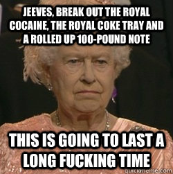 Jeeves, break out the royal cocaine, the royal coke tray and a rolled up 100-Pound note This is going to last a long fucking time  unimpressed queen