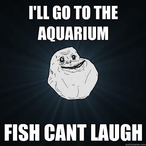 I'll go to the aquarium  fish cant laugh  