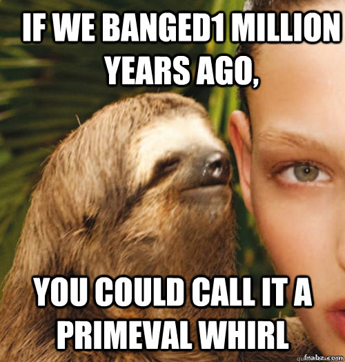 If we banged1 million years ago, You could call it a primeval whirl - If we banged1 million years ago, You could call it a primeval whirl  rape sloth