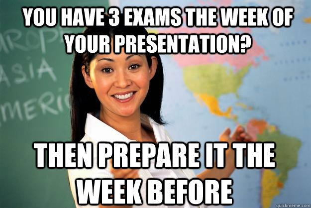 You have 3 exams the week of your presentation? Then prepare it the week before  Unhelpful High School Teacher