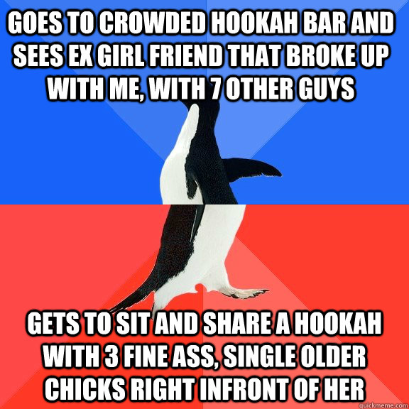 Goes to crowded hookah bar and sees ex girl friend that broke up with me, with 7 other guys Gets to sit and share a hookah with 3 fine ass, single older chicks right infront of her  Socially Awkward Awesome Penguin