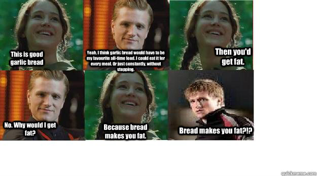 This is good garlic bread Yeah, I think garlic bread would have to be my favourite all-time food. I could eat it for every meal. Or just constantly, without stopping.  Then you'd get fat. No. Why would I get fat? Because bread makes you fat. Bread makes y  Peeta and Katniss try garlic bread