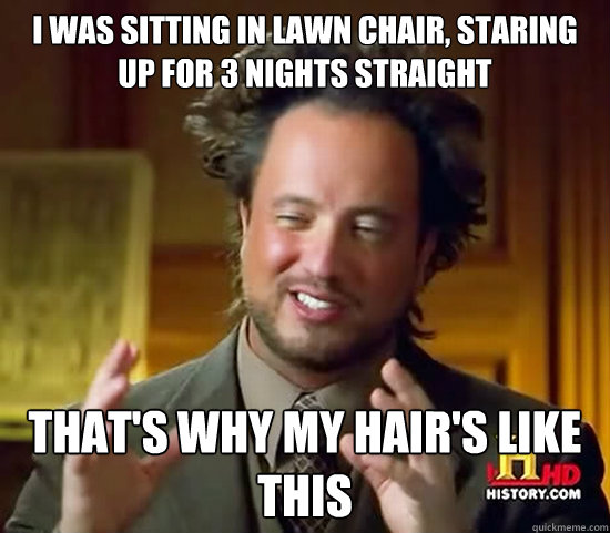 I was sitting in lawn chair, staring up for 3 nights straight  That's why my hair's like this - I was sitting in lawn chair, staring up for 3 nights straight  That's why my hair's like this  Ancient Aliens