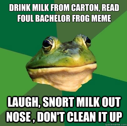 drink milk from carton, read foul bachelor frog meme laugh, snort milk out nose , don't clean it up - drink milk from carton, read foul bachelor frog meme laugh, snort milk out nose , don't clean it up  Foul Bachelor Frog