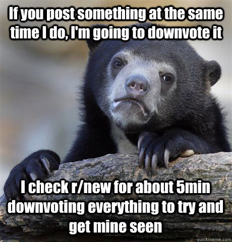 If you post something at the same time I do, I'm going to downvote it I check r/new for about 5min downvoting everything to try and get mine seen  Confession Bear