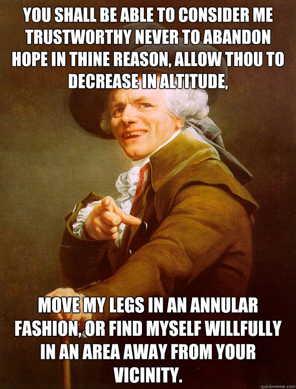 You shall be able to consider me trustworthy never to abandon hope in thine reason, allow thou to decrease in altitude, Move my legs in an annular fashion, or find myself willfully in an area away from your vicinity.  Joseph Ducreux