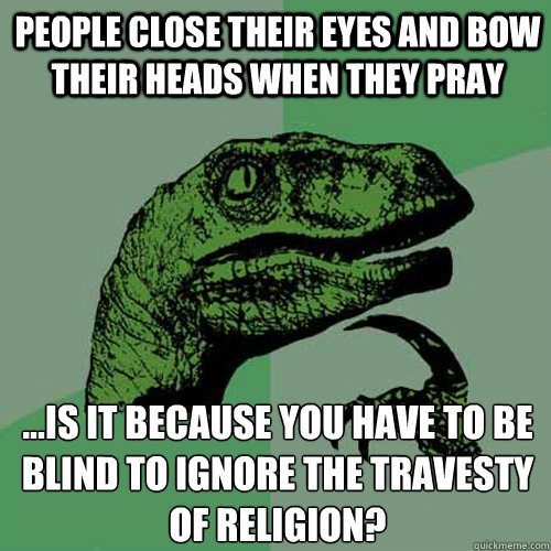 People close their eyes and bow their heads when they pray ...is it because you have to be blind to ignore the travesty of religion?  Philosoraptor