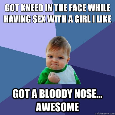 got kneed in the face while having sex with a girl i like got a bloody nose... awesome  Success Kid