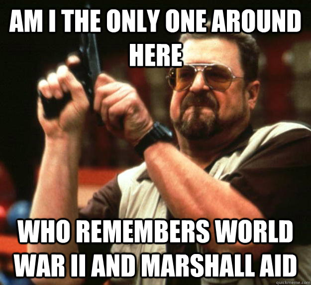 am I the only one around here who remembers world war II and Marshall aid  Angry Walter