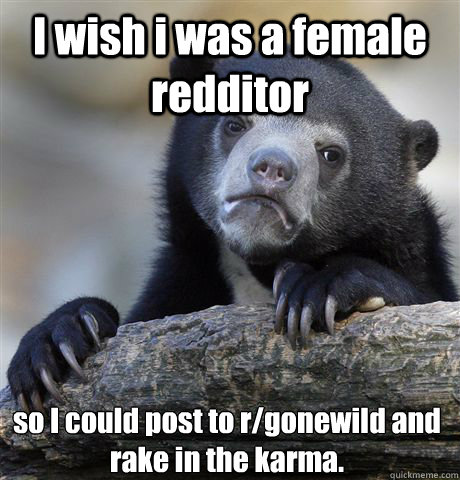 I wish i was a female redditor so I could post to r/gonewild and rake in the karma.  Confession Bear