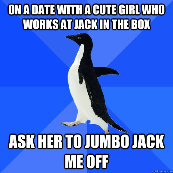 On a date with a cute girl who works at jack in the box Ask her to Jumbo jack me off  Socially Awkward Penguin