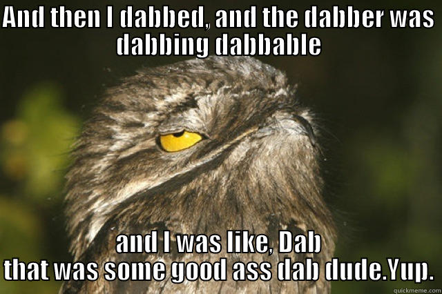 AND THEN I DABBED, AND THE DABBER WAS DABBING DABBABLE AND I WAS LIKE, DAB THAT WAS SOME GOOD ASS DAB DUDE.YUP. Misc