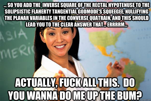 ... so you add the  inverse square of the rectal hypotenuse to the solipsistic flaherty tangential godmode's squeegee, nullifying  the planar variables in the converse quatrain, and this should lead you to the clear answer that... errrrm...  actually, fuc  Unhelpful High School Teacher