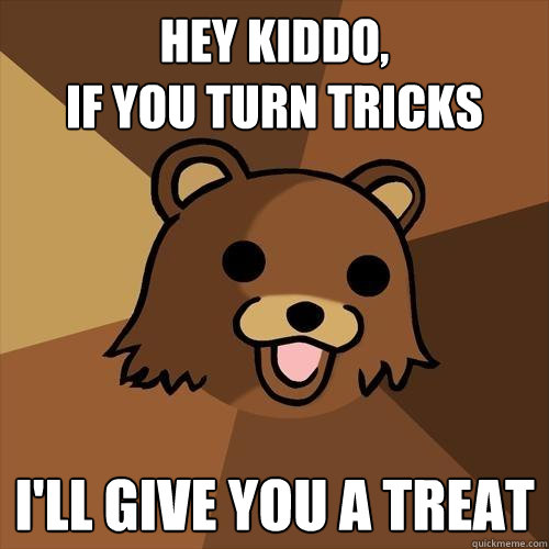 hey kiddo, 
if you turn tricks  I'll give you a treat
 - hey kiddo, 
if you turn tricks  I'll give you a treat
  Pedobear