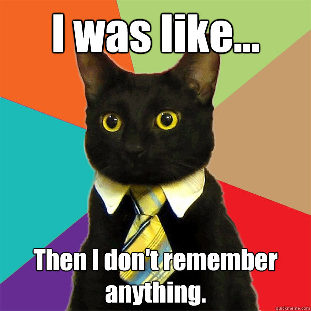 I was like... Then I don't remember anything.  Business Cat