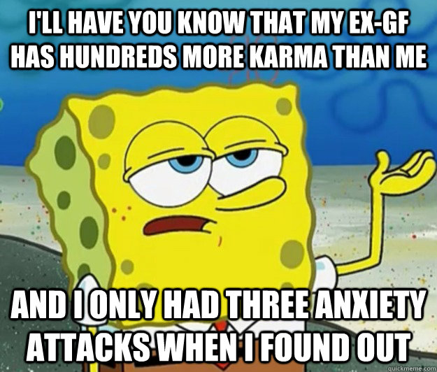 I'll have you know that my ex-gf has hundreds more karma than me  and i only had three anxiety attacks when i found out  Tough Spongebob