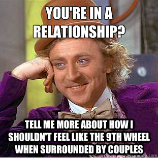 You're in a relationship?
 Tell me more about how I shouldn't feel like the 9th wheel when surrounded by couples - You're in a relationship?
 Tell me more about how I shouldn't feel like the 9th wheel when surrounded by couples  Condescending Wonka