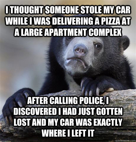 I thought someone stole my car while I was delivering a pizza at a large apartment complex after calling police, i discovered I had just gotten lost and my car was exactly where i left it  Confession Bear