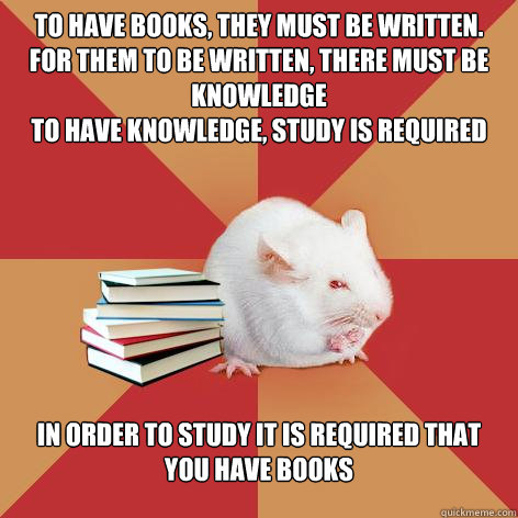 to have books, they must be written.
for them To be written, there must be knowledge
to have knowledge, study is required in order to study it is required that you have books - to have books, they must be written.
for them To be written, there must be knowledge
to have knowledge, study is required in order to study it is required that you have books  Science Major Mouse